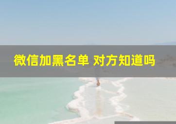 微信加黑名单 对方知道吗